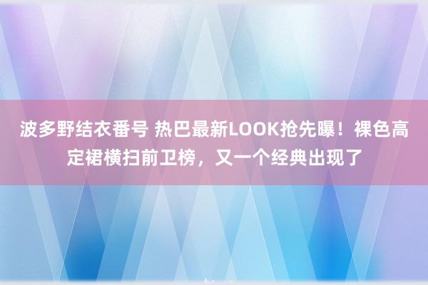 波多野结衣番号 热巴最新LOOK抢先曝！裸色高定裙横扫前卫榜，又一个经典出现了