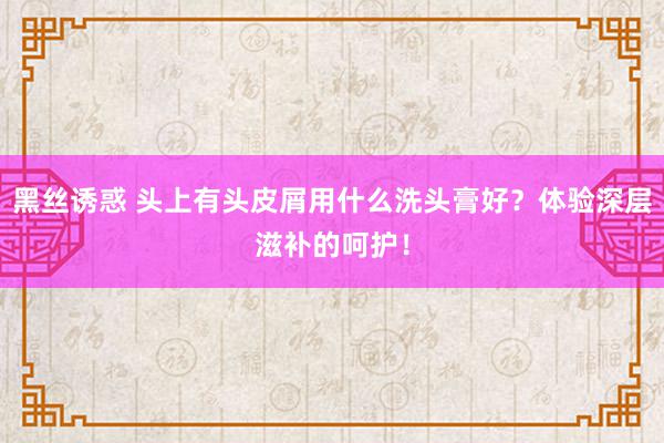 黑丝诱惑 头上有头皮屑用什么洗头膏好？体验深层滋补的呵护！