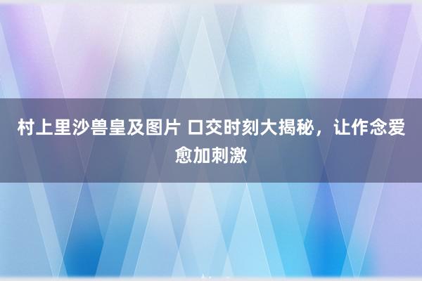 村上里沙兽皇及图片 口交时刻大揭秘，让作念爱愈加刺激