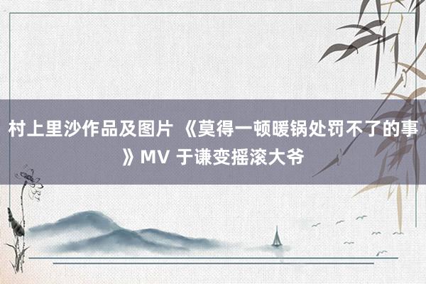 村上里沙作品及图片 《莫得一顿暖锅处罚不了的事》MV 于谦变摇滚大爷