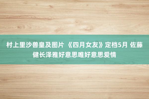 村上里沙兽皇及图片 《四月女友》定档5月 佐藤健长泽雅好意思唯好意思爱情