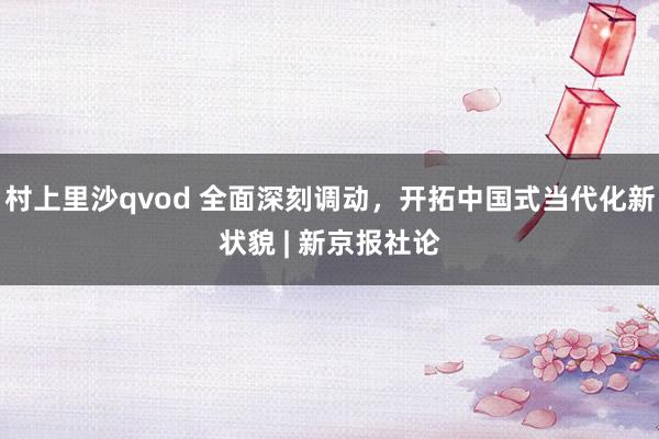 村上里沙qvod 全面深刻调动，开拓中国式当代化新状貌 | 新京报社论