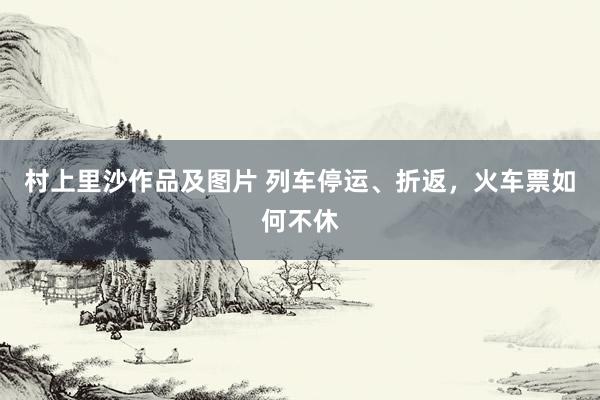 村上里沙作品及图片 列车停运、折返，火车票如何不休