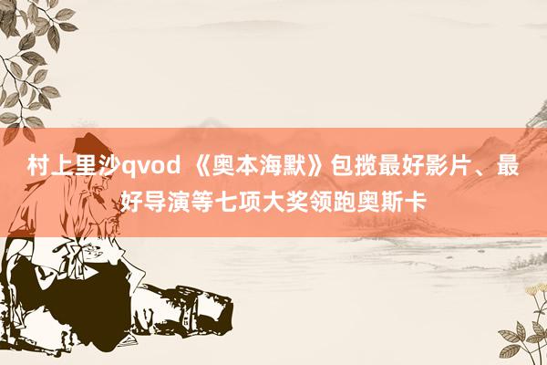 村上里沙qvod 《奥本海默》包揽最好影片、最好导演等七项大奖领跑奥斯卡