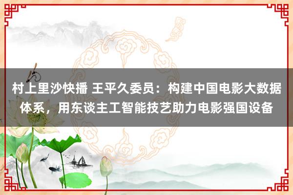 村上里沙快播 王平久委员：构建中国电影大数据体系，用东谈主工智能技艺助力电影强国设备