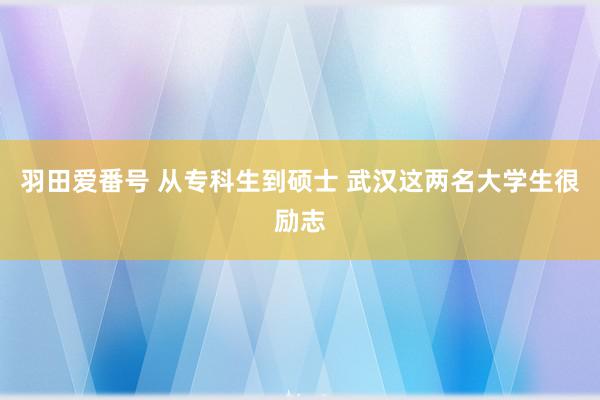 羽田爱番号 从专科生到硕士 武汉这两名大学生很励志