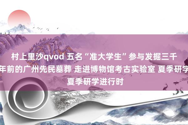 村上里沙qvod 五名“准大学生”参与发掘三千五百多年前的广州先民墓葬 走进博物馆考古实验室 夏季研学进行时