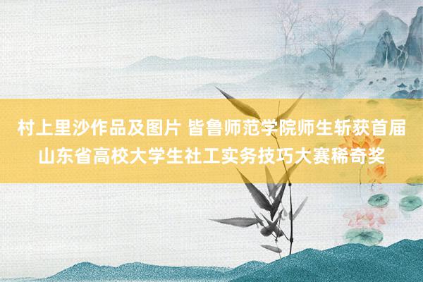 村上里沙作品及图片 皆鲁师范学院师生斩获首届山东省高校大学生社工实务技巧大赛稀奇奖