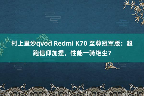 村上里沙qvod Redmi K70 至尊冠军版：超跑信仰加捏，性能一骑绝尘？