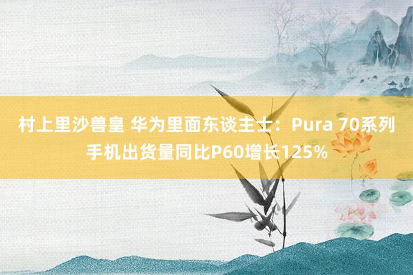 村上里沙兽皇 华为里面东谈主士：Pura 70系列手机出货量同比P60增长125%