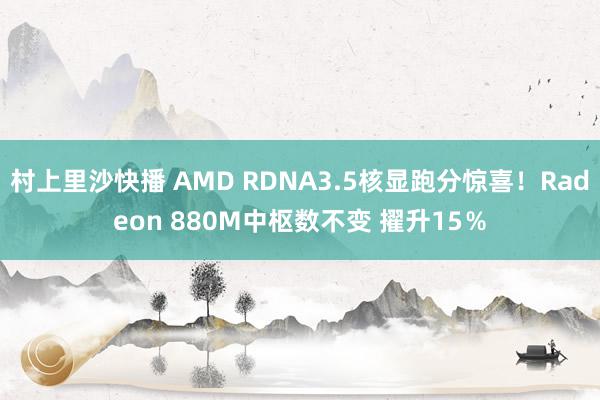 村上里沙快播 AMD RDNA3.5核显跑分惊喜！Radeon 880M中枢数不变 擢升15％