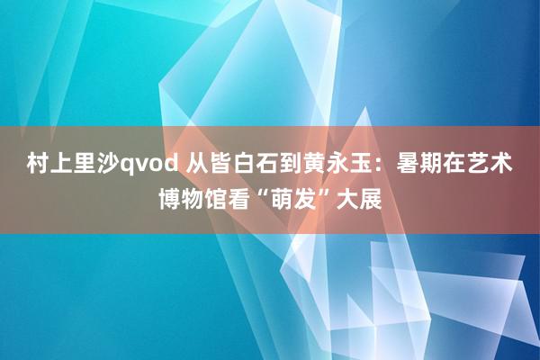 村上里沙qvod 从皆白石到黄永玉：暑期在艺术博物馆看“萌发”大展