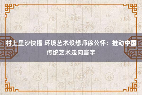 村上里沙快播 环境艺术设想师徐公怀：推动中国传统艺术走向寰宇