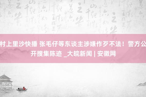 村上里沙快播 张毛仔等东谈主涉嫌作歹不法！警方公开搜集陈迹 _大皖新闻 | 安徽网