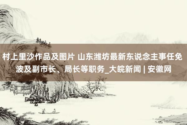 村上里沙作品及图片 山东潍坊最新东说念主事任免 波及副市长、局长等职务_大皖新闻 | 安徽网