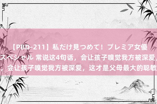 【PBD-211】私だけ見つめて！プレミア女優と主観でセックス8時間スペシャル 常说这4句话，会让孩子嗅觉我方被深爱，这才是父母最大的聪敏