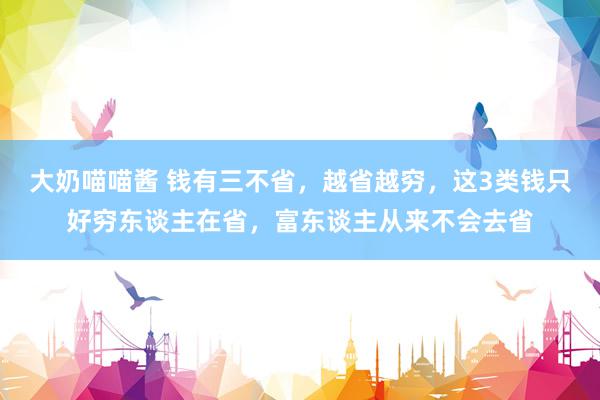 大奶喵喵酱 钱有三不省，越省越穷，这3类钱只好穷东谈主在省，富东谈主从来不会去省