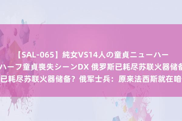 【SAL-065】純女VS14人の童貞ニューハーフ 二度と見れないニューハーフ童貞喪失シーンDX 俄罗斯已耗尽苏联火器储备？俄军士兵：原来法西斯就在咱们中间！