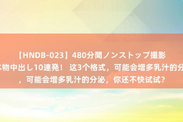 【HNDB-023】480分間ノンストップ撮影 ノーカット編集で本物中出し10連発！ 这3个格式，可能会增多乳汁的分泌，你还不快试试？