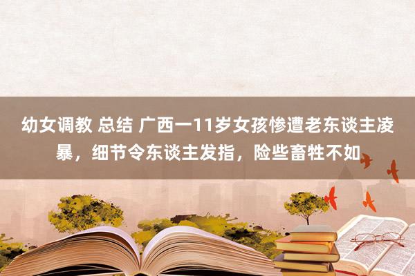 幼女调教 总结 广西一11岁女孩惨遭老东谈主凌暴，细节令东谈主发指，险些畜牲不如