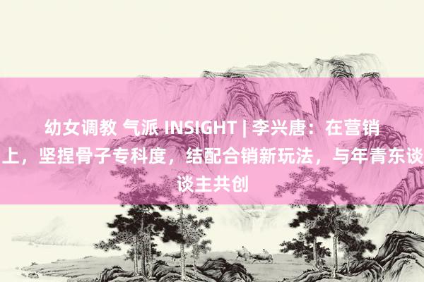 幼女调教 气派 INSIGHT | 李兴唐：在营销的更动上，坚捏骨子专科度，结配合销新玩法，与年青东谈主共创