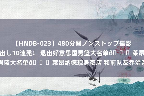 【HNDB-023】480分間ノンストップ撮影 ノーカット編集で本物中出し10連発！ 退出好意思国男篮大名单😉莱昂纳德现身夜店 和前队友乔治亲密互动