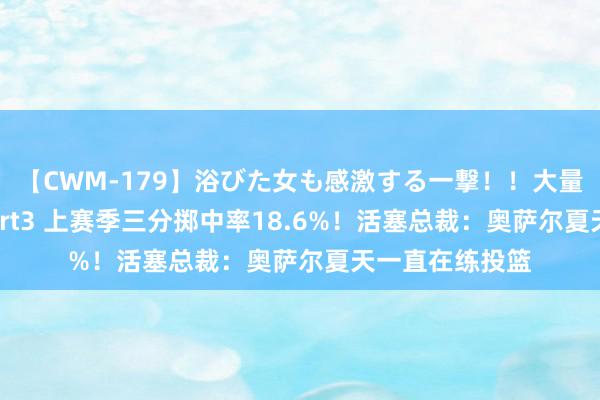 【CWM-179】浴びた女も感激する一撃！！大量顔射！！！ Part3 上赛季三分掷中率18.6%！活塞总裁：奥萨尔夏天一直在练投篮