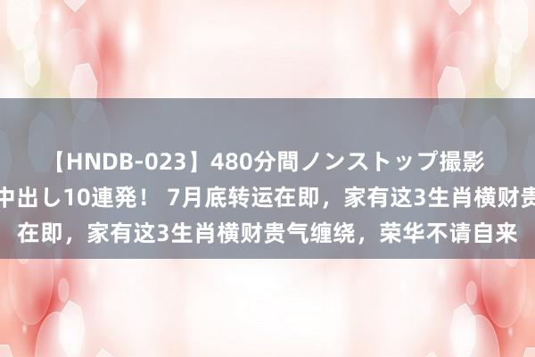 【HNDB-023】480分間ノンストップ撮影 ノーカット編集で本物中出し10連発！ 7月底转运在即，家有这3生肖横财贵气缠绕，荣华不请自来