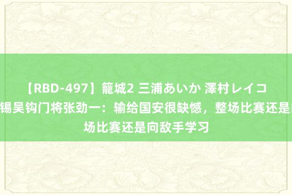 【RBD-497】籠城2 三浦あいか 澤村レイコ ASUKA 无锡吴钩门将张劲一：输给国安很缺憾，整场比赛还是向敌手学习