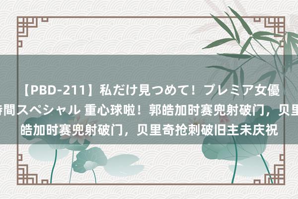 【PBD-211】私だけ見つめて！プレミア女優と主観でセックス8時間スペシャル 重心球啦！郭皓加时赛兜射破门，贝里奇抢刺破旧主未庆祝