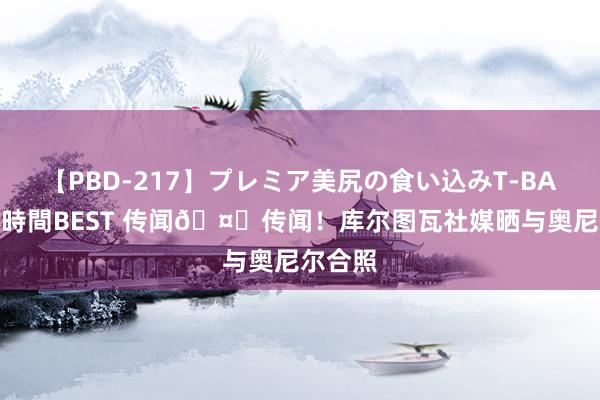 【PBD-217】プレミア美尻の食い込みT-BACK！8時間BEST 传闻🤝传闻！库尔图瓦社媒晒与奥尼尔合照