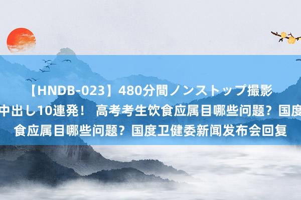 【HNDB-023】480分間ノンストップ撮影 ノーカット編集で本物中出し10連発！ 高考考生饮食应属目哪些问题？国度卫健委新闻发布会回复