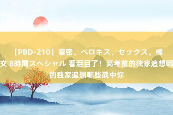 【PBD-210】濃密、ベロキス、セックス。極上接吻性交 8時間スペシャル 看泪目了！高考前的独家追想哪些戳中你