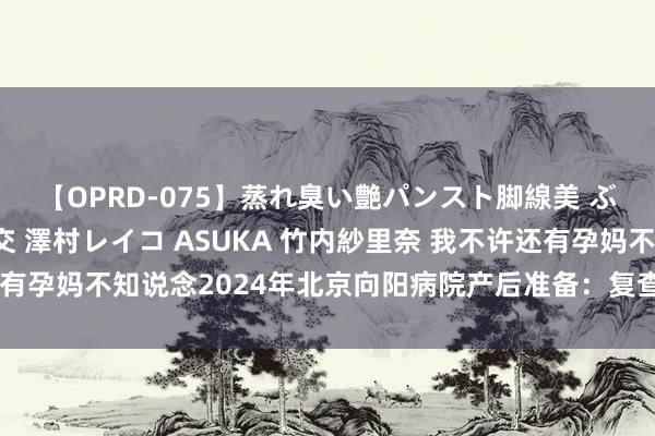 【OPRD-075】蒸れ臭い艶パンスト脚線美 ぶっかけゴックン大乱交 澤村レイコ ASUKA 竹内紗里奈 我不许还有孕妈不知说念2024年北京向阳病院产后准备：复查、降生讲明办理等