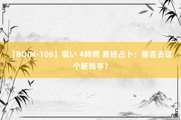 【BOIN-106】吸い 4時間 易经占卜：能否去这个新岗亭？