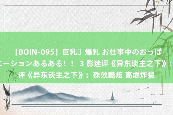 【BOIN-095】巨乳・爆乳 お仕事中のおっぱいがあたるシチュエーションあるある！！ 3 影迷评《异东谈主之下》：殊效酷炫 高燃炸裂