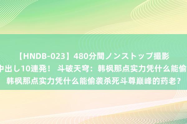 【HNDB-023】480分間ノンストップ撮影 ノーカット編集で本物中出し10連発！ 斗破天穹：韩枫那点实力凭什么能偷袭杀死斗尊巅峰的药老？