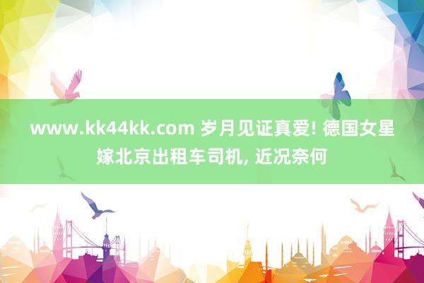 www.kk44kk.com 岁月见证真爱! 德国女星嫁北京出租车司机, 近况奈何