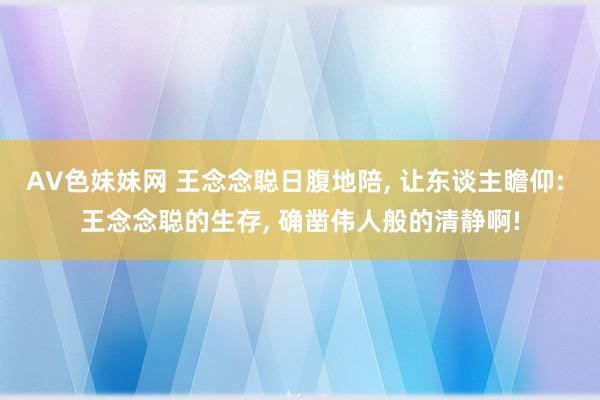 AV色妹妹网 王念念聪日腹地陪, 让东谈主瞻仰: 王念念聪的生存, 确凿伟人般的清静啊!