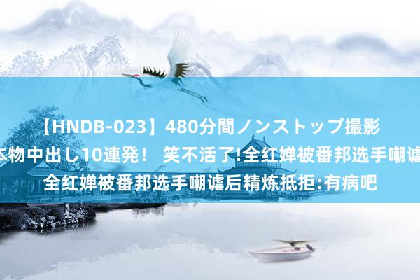 【HNDB-023】480分間ノンストップ撮影 ノーカット編集で本物中出し10連発！ 笑不活了!全红婵被番邦选手嘲谑后精炼抵拒:有病吧