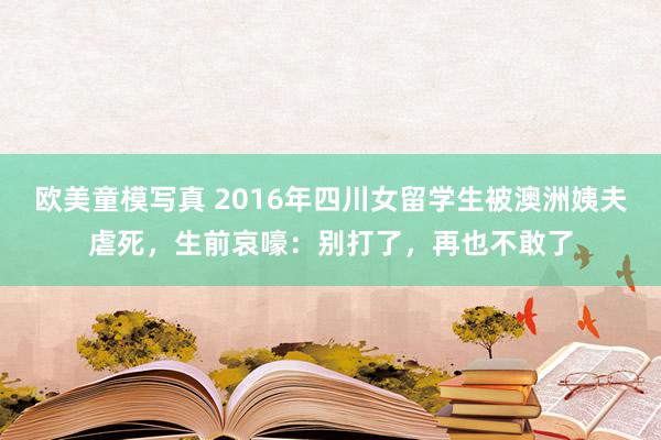 欧美童模写真 2016年四川女留学生被澳洲姨夫虐死，生前哀嚎：别打了，再也不敢了