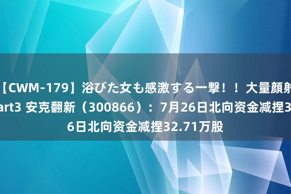 【CWM-179】浴びた女も感激する一撃！！大量顔射！！！ Part3 安克翻新（300866）：7月26日北向资金减捏32.71万股