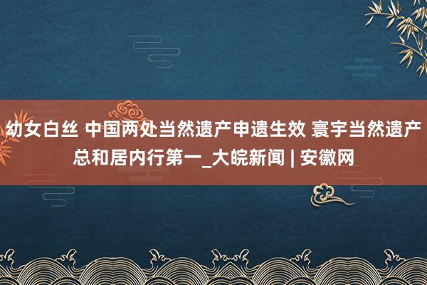 幼女白丝 中国两处当然遗产申遗生效 寰宇当然遗产总和居内行第一_大皖新闻 | 安徽网