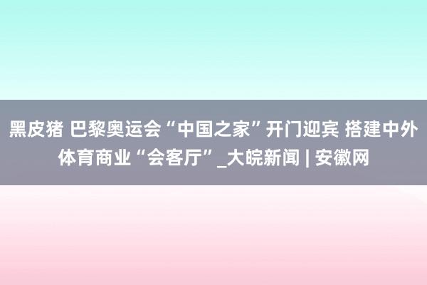 黑皮猪 巴黎奥运会“中国之家”开门迎宾 搭建中外体育商业“会客厅”_大皖新闻 | 安徽网