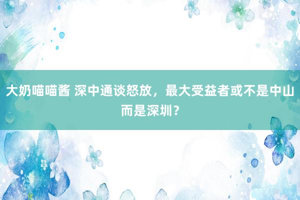 大奶喵喵酱 深中通谈怒放，最大受益者或不是中山而是深圳？