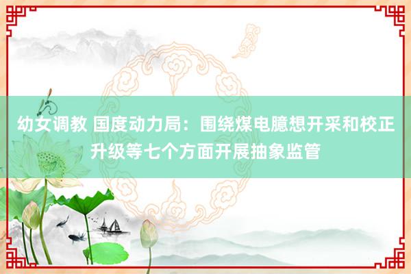 幼女调教 国度动力局：围绕煤电臆想开采和校正升级等七个方面开展抽象监管