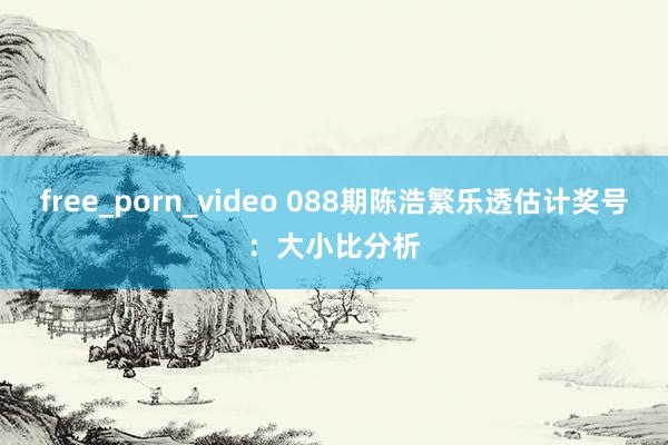 free_porn_video 088期陈浩繁乐透估计奖号：大小比分析