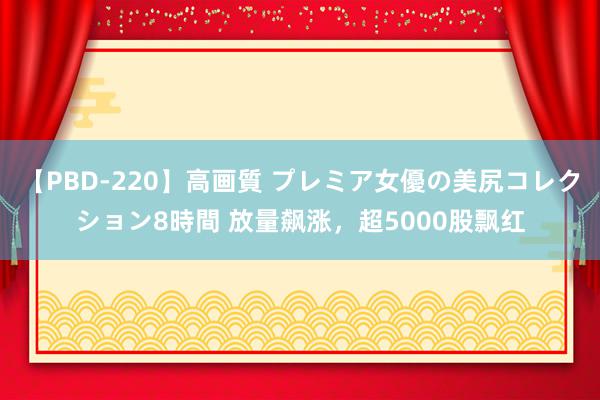 【PBD-220】高画質 プレミア女優の美尻コレクション8時間 放量飙涨，超5000股飘红