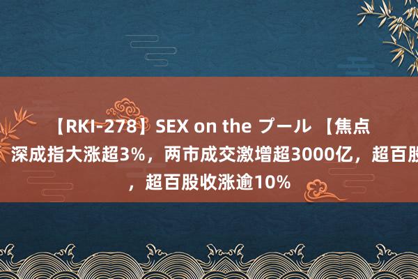 【RKI-278】SEX on the プール 【焦点复盘】创指、深成指大涨超3%，两市成交激增超3000亿，超百股收涨逾10%