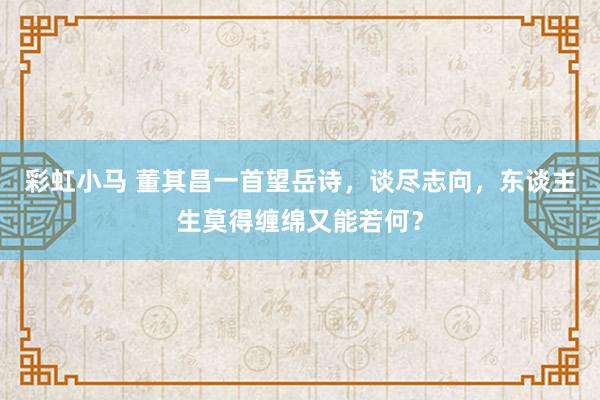 彩虹小马 董其昌一首望岳诗，谈尽志向，东谈主生莫得缠绵又能若何？